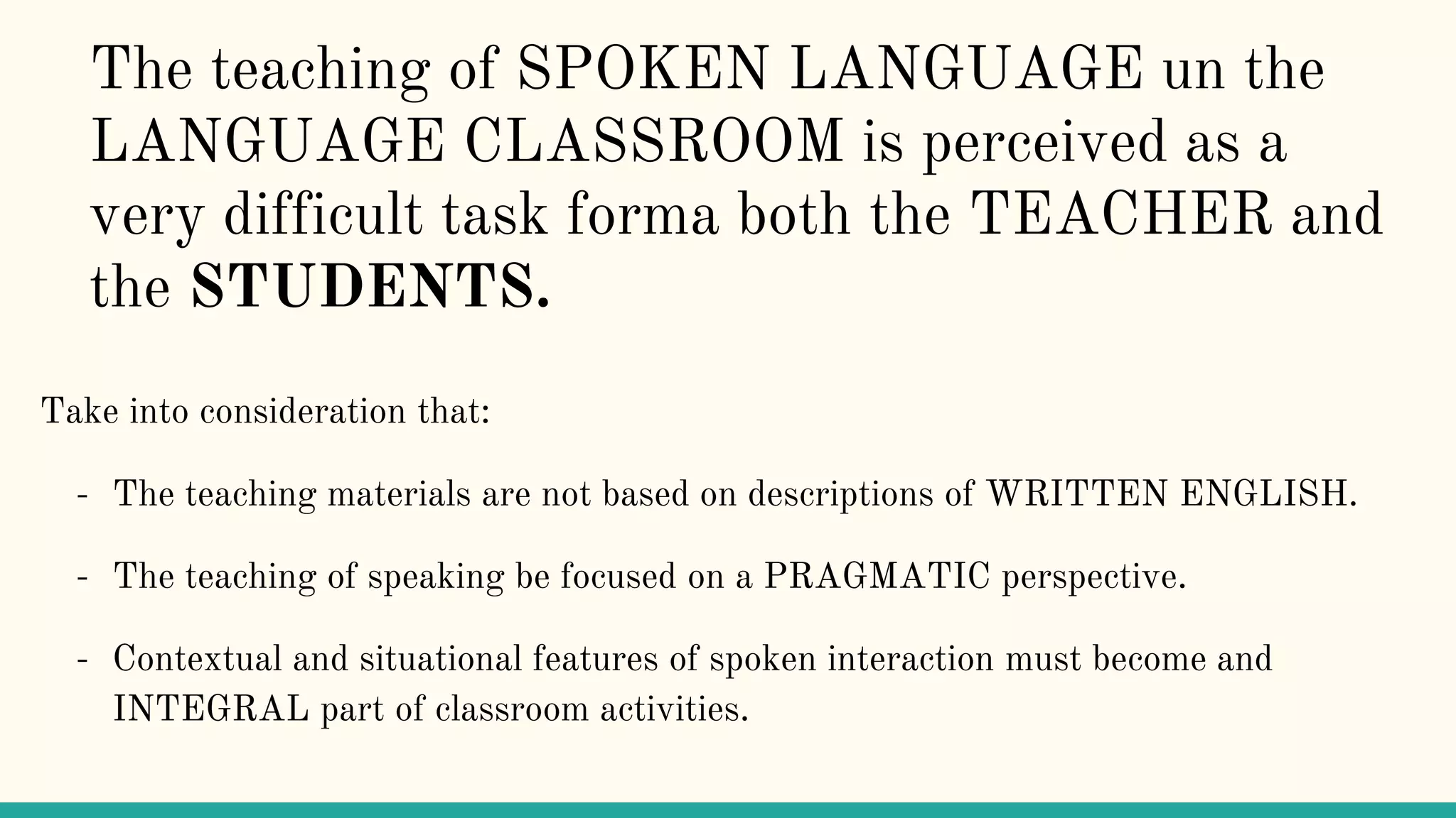 The teaching of SPOKEN LANGUAGE un the
LANGUAGE CLASSROOM is perceived as a
very difficult task forma both the TEACHER and
the STUDENTS.
Take into consideration that:
- The teaching materials are not based on descriptions of WRITTEN ENGLISH.
- The teaching of speaking be focused on a PRAGMATIC perspective.
- Contextual and situational features of spoken interaction must become and
INTEGRAL part of classroom activities.
 