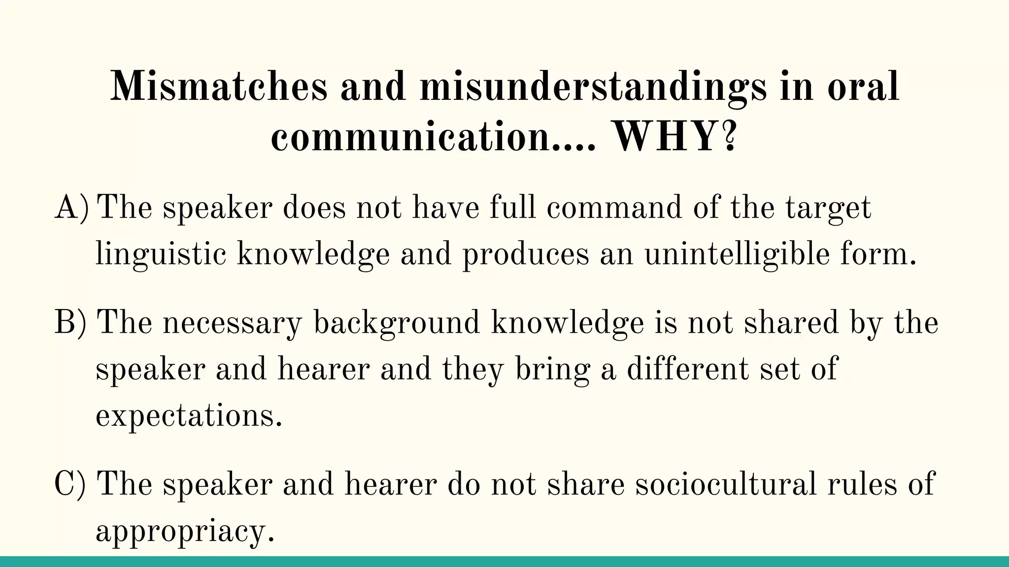 Mismatches and misunderstandings in oral
communication…. WHY?
A)The speaker does not have full command of the target
linguistic knowledge and produces an unintelligible form.
B) The necessary background knowledge is not shared by the
speaker and hearer and they bring a different set of
expectations.
C) The speaker and hearer do not share sociocultural rules of
appropriacy.
 