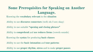 Some Prerequisites for Speaking on Another
Language.
Knowing the vocabulary relevant to the situation
Ability to use discourse connectors (well; oh; I see; okay)
Ability to use suitable “opening and closing phrases”
Ability to comprehend and use reduces forms (vowels sounds)
Knowing the syntax for producing basic clauses
Ability to use the basic intonation and tone patterns
Ability to use proper rhythm, stress and to make proper pauses
 