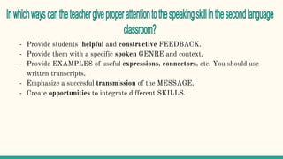 - Provide students helpful and constructive FEEDBACK.
- Provide them with a specific spoken GENRE and context.
- Provide EXAMPLES of useful expressions, connectors, etc. You should use
written transcripts.
- Emphasize a succesful transmission of the MESSAGE.
- Create opportunities to integrate different SKILLS.
 