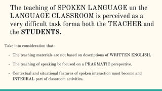 The teaching of SPOKEN LANGUAGE un the
LANGUAGE CLASSROOM is perceived as a
very difficult task forma both the TEACHER and
the STUDENTS.
Take into consideration that:
- The teaching materials are not based on descriptions of WRITTEN ENGLISH.
- The teaching of speaking be focused on a PRAGMATIC perspective.
- Contextual and situational features of spoken interaction must become and
INTEGRAL part of classroom activities.
 