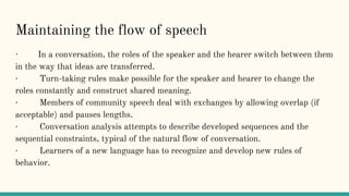 Maintaining the flow of speech
· In a conversation, the roles of the speaker and the hearer switch between them
in the way that ideas are transferred.
· Turn-taking rules make possible for the speaker and hearer to change the
roles constantly and construct shared meaning.
· Members of community speech deal with exchanges by allowing overlap (if
acceptable) and pauses lengths.
· Conversation analysis attempts to describe developed sequences and the
sequential constraints, typical of the natural flow of conversation.
· Learners of a new language has to recognize and develop new rules of
behavior.
 