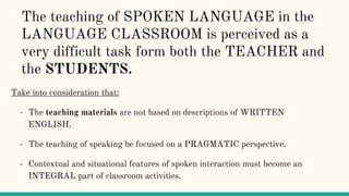 The teaching of SPOKEN LANGUAGE in the
LANGUAGE CLASSROOM is perceived as a
very difficult task form both the TEACHER and
the STUDENTS.
Take into consideration that:
- The teaching materials are not based on descriptions of WRITTEN
ENGLISH.
- The teaching of speaking be focused on a PRAGMATIC perspective.
- Contextual and situational features of spoken interaction must become an
INTEGRAL part of classroom activities.
 