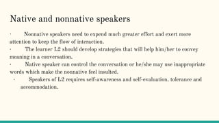 Native and nonnative speakers
· Nonnative speakers need to expend much greater effort and exert more
attention to keep the flow of interaction.
· The learner L2 should develop strategies that will help him/her to convey
meaning in a conversation.
· Native speaker can control the conversation or he/she may use inappropriate
words which make the nonnative feel insulted.
· Speakers of L2 requires self-awareness and self-evaluation, tolerance and
accommodation.
 