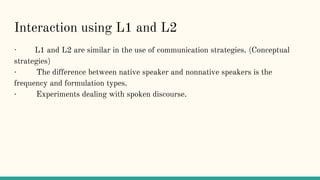 Interaction using L1 and L2
· L1 and L2 are similar in the use of communication strategies. (Conceptual
strategies)
· The difference between native speaker and nonnative speakers is the
frequency and formulation types.
· Experiments dealing with spoken discourse.
 