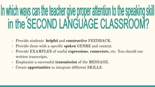 - Provide students helpful and constructive FEEDBACK.
- Provide them with a specific spoken GENRE and context.
- Provide EXAMPLES of useful expressions, connectors, etc. You should use
written transcripts.
- Emphasize a successful transmission of the MESSAGE.
- Create opportunities to integrate different SKILLS.
 