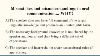 Mismatches and misunderstandings in oral
communication…. WHY?
A)The speaker does not have full command of the target
linguistic knowledge and produces an unintelligible form.
B) The necessary background knowledge is not shared by the
speaker and hearer and they bring a different set of
expectations.
C) The speaker and hearer do not share sociocultural rules of
appropriacy.
 