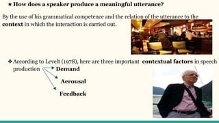 ★ How does a speaker produce a meaningful utterance?
By the use of his grammatical competence and the relation of the utterance to the
context in which the interaction is carried out.
❖According to Levelt (1978), here are three important contextual factors in speech
production Demand
Aerousal
Feedback
 