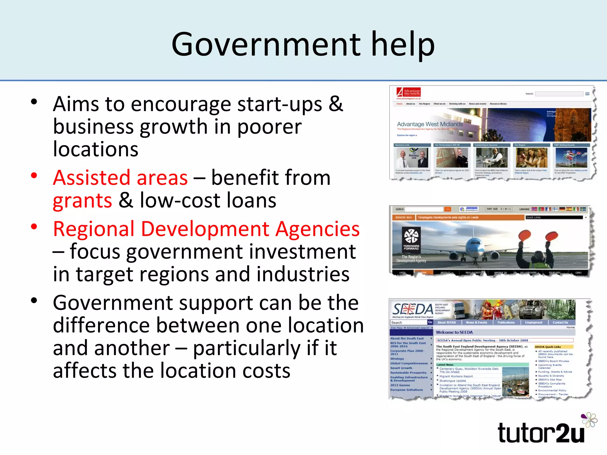 Government help
• Aims to encourage start-ups &
  business growth in poorer
  locations
• Assisted areas – benefit from
  grants & low-cost loans
• Regional Development Agencies
  – focus government investment
  in target regions and industries
• Government support can be the
  difference between one location
  and another – particularly if it
  affects the location costs
 