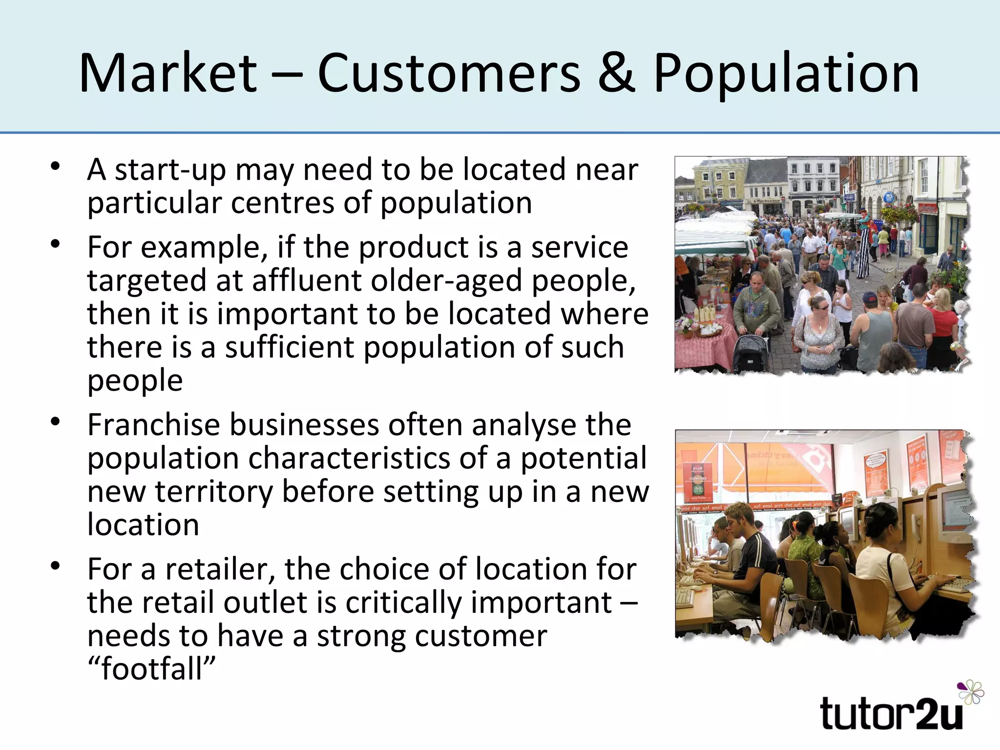 Market – Customers & Population
• A start-up may need to be located near
  particular centres of population
• For example, if the product is a service
  targeted at affluent older-aged people,
  then it is important to be located where
  there is a sufficient population of such
  people
• Franchise businesses often analyse the
  population characteristics of a potential
  new territory before setting up in a new
  location
• For a retailer, the choice of location for
  the retail outlet is critically important –
  needs to have a strong customer
  “footfall”
 