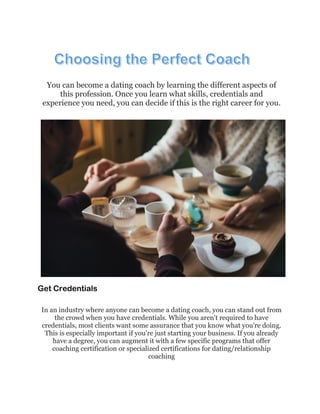 You can become a dating coach by learning the different aspects of
this profession. Once you learn what skills, credentials and
experience you need, you can decide if this is the right career for you.
Get Credentials
In an industry where anyone can become a dating coach, you can stand out from
the crowd when you have credentials. While you aren't required to have
credentials, most clients want some assurance that you know what you're doing.
This is especially important if you're just starting your business. If you already
have a degree, you can augment it with a few specific programs that offer
coaching certification or specialized certifications for dating/relationship
coaching
 