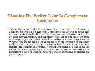 Picking the perfect color to complement a room can be a challenging
decision, but with a little help from your color wheel, it will be easier than
you previously thought. There are the basic principles of color such as the
division between primary and secondary hues. After that, there are more
rules regarding warm versus neutral or analogous versus complimentary.
Whether you are repainting the entire room or just finishing up an accent
wall, decide how you want your room to feel. Do you want it to be a
tranquil and calming environment? Would you prefer a louder space for
parties or social gatherings? A room’s décor affects the individuals
experiencing it, so figuring out what you want is imperative to creating the
perfect space.
 