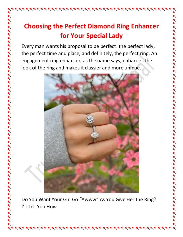 Choosing the Perfect Diamond Ring Enhancer
for Your Special Lady
Every man wants his proposal to be perfect: the perfect lady,
the perfect time and place, and definitely, the perfect ring. An
engagement ring enhancer, as the name says, enhances the
look of the ring and makes it classier and more unique.
Do You Want Your Girl Go “Awww” As You Give Her the Ring?
I’ll Tell You How.
 