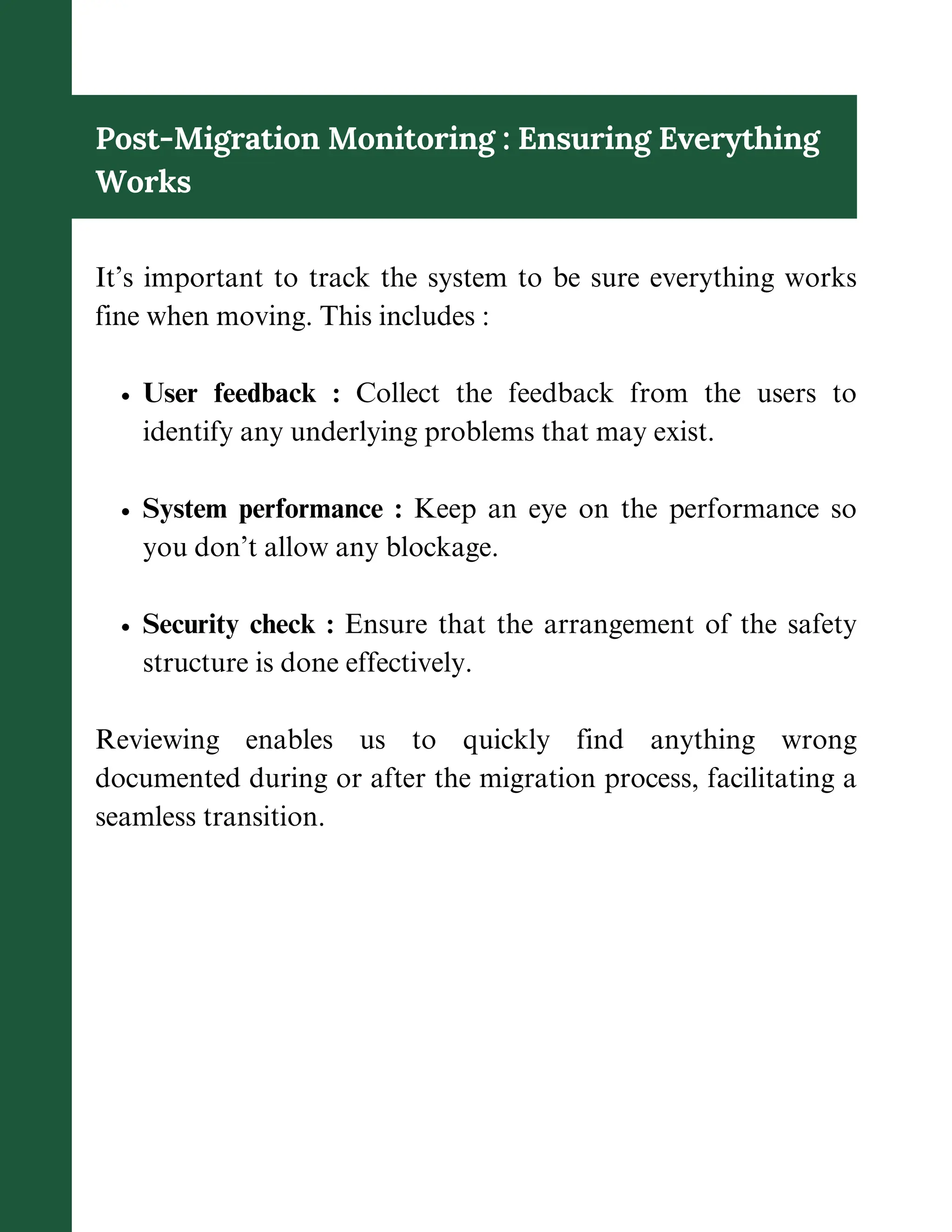 Post-Migration Monitoring : Ensuring Everything
Works
It’s important to track the system to be sure everything works
fine when moving. This includes :
User feedback : Collect the feedback from the users to
identify any underlying problems that may exist.
System performance : Keep an eye on the performance so
you don’t allow any blockage.
Security check : Ensure that the arrangement of the safety
structure is done effectively.
Reviewing enables us to quickly find anything wrong
documented during or after the migration process, facilitating a
seamless transition.
 