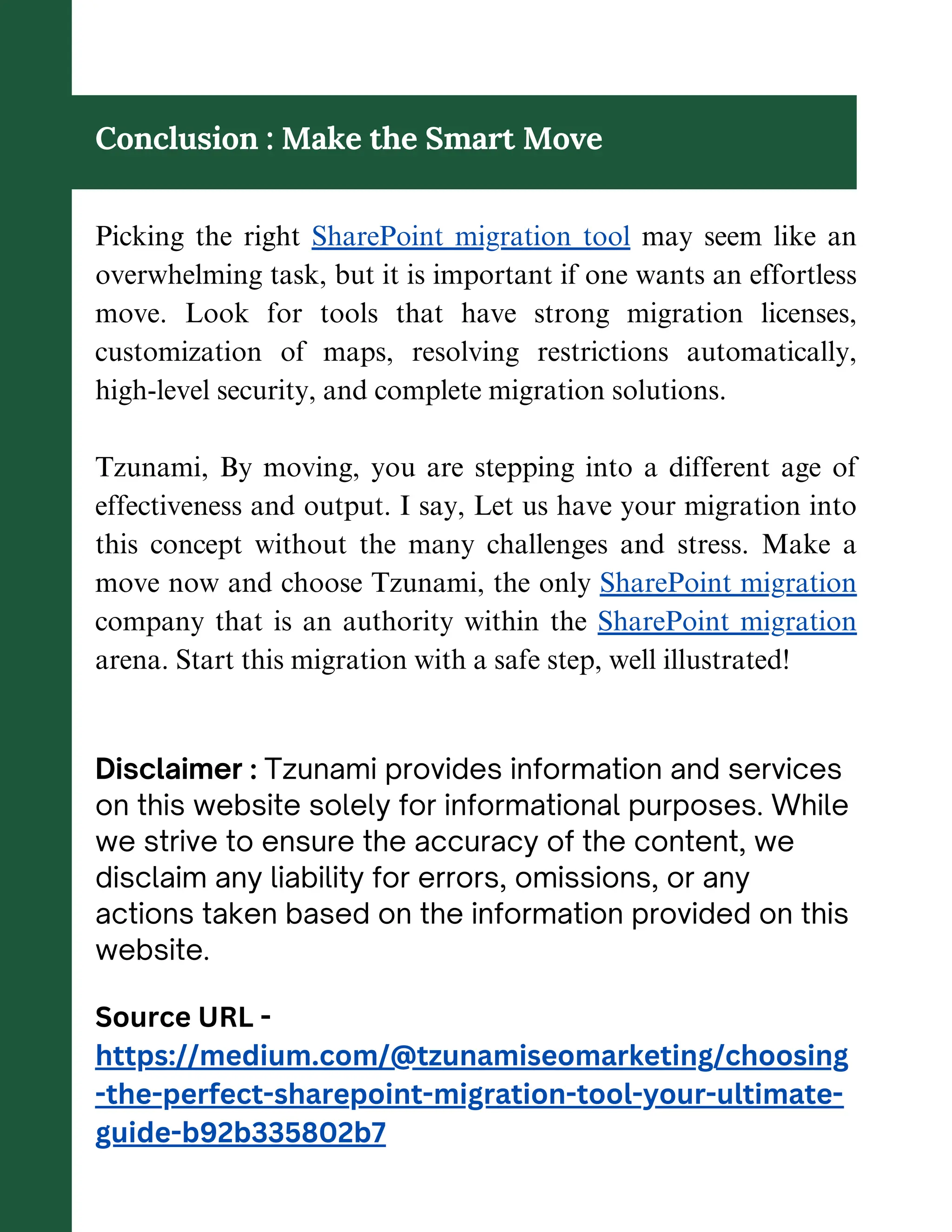 Conclusion : Make the Smart Move
Picking the right SharePoint migration tool may seem like an
overwhelming task, but it is important if one wants an effortless
move. Look for tools that have strong migration licenses,
customization of maps, resolving restrictions automatically,
high-level security, and complete migration solutions.
Tzunami, By moving, you are stepping into a different age of
effectiveness and output. I say, Let us have your migration into
this concept without the many challenges and stress. Make a
move now and choose Tzunami, the only SharePoint migration
company that is an authority within the SharePoint migration
arena. Start this migration with a safe step, well illustrated!
Disclaimer : Tzunami provides information and services
on this website solely for informational purposes. While
we strive to ensure the accuracy of the content, we
disclaim any liability for errors, omissions, or any
actions taken based on the information provided on this
website.
Source URL -
https://medium.com/@tzunamiseomarketing/choosing
-the-perfect-sharepoint-migration-tool-your-ultimate-
guide-b92b335802b7
 