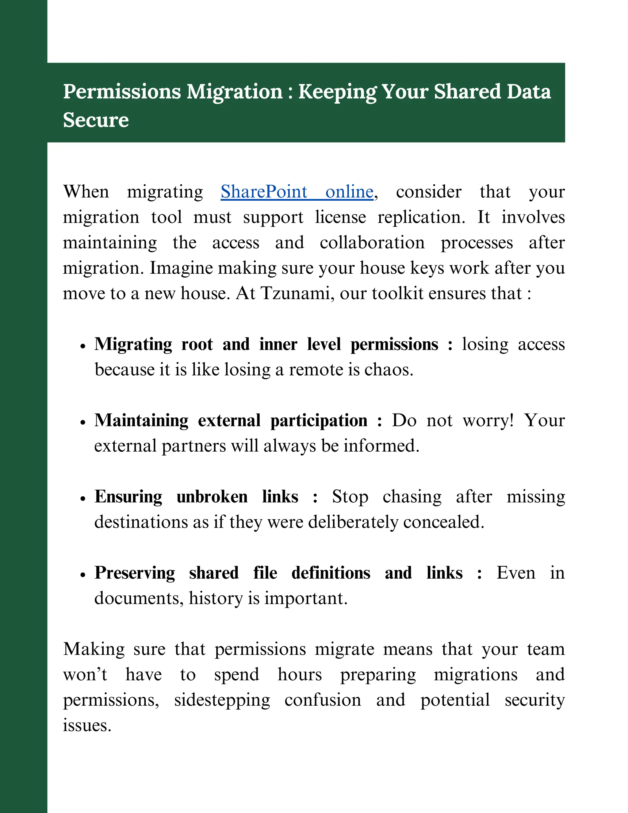 Permissions Migration : Keeping Your Shared Data
Secure
When migrating SharePoint online, consider that your
migration tool must support license replication. It involves
maintaining the access and collaboration processes after
migration. Imagine making sure your house keys work after you
move to a new house. At Tzunami, our toolkit ensures that :
Migrating root and inner level permissions : losing access
because it is like losing a remote is chaos.
Maintaining external participation : Do not worry! Your
external partners will always be informed.
Ensuring unbroken links : Stop chasing after missing
destinations as if they were deliberately concealed.
Preserving shared file definitions and links : Even in
documents, history is important.
Making sure that permissions migrate means that your team
won’t have to spend hours preparing migrations and
permissions, sidestepping confusion and potential security
issues.
 