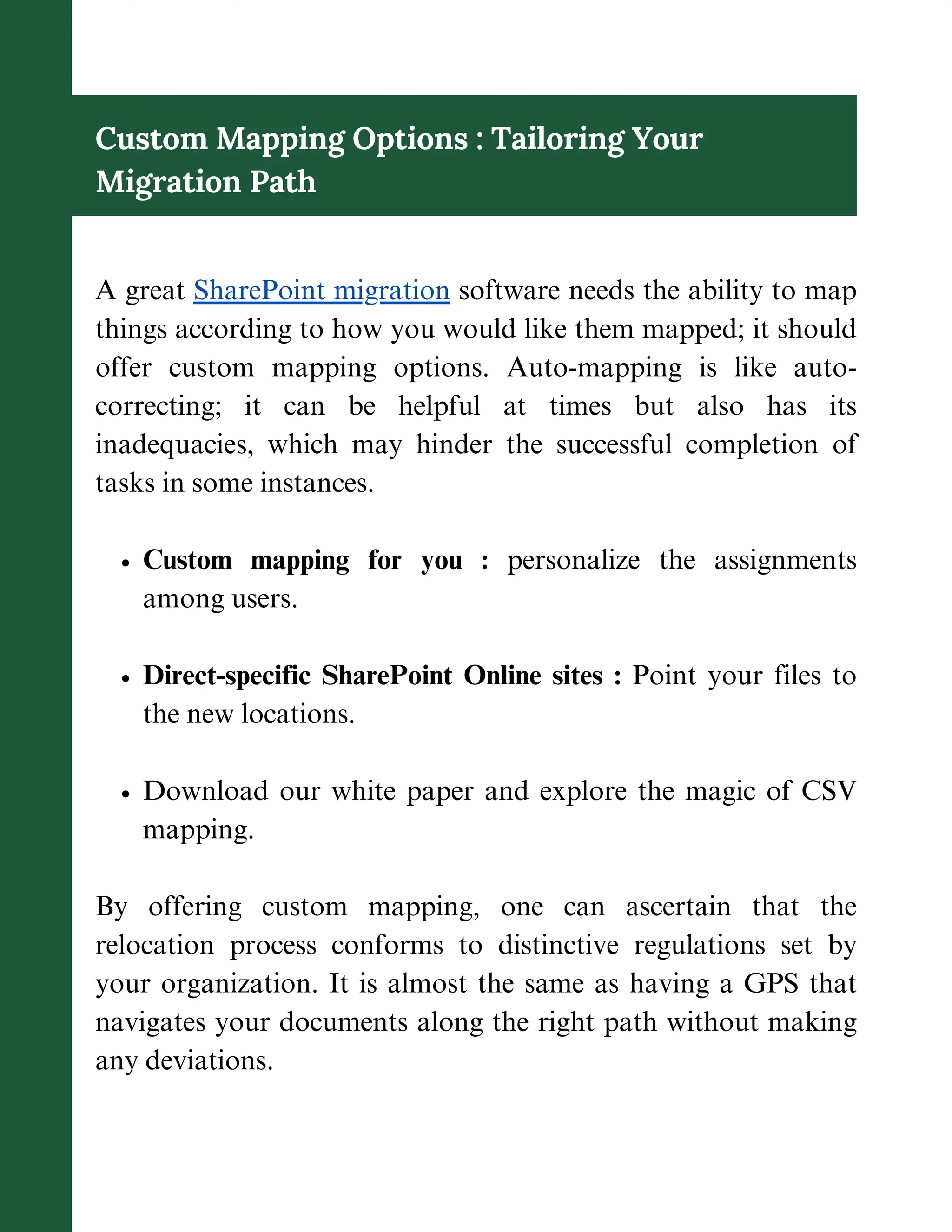 Custom Mapping Options : Tailoring Your
Migration Path
A great SharePoint migration software needs the ability to map
things according to how you would like them mapped; it should
offer custom mapping options. Auto-mapping is like auto-
correcting; it can be helpful at times but also has its
inadequacies, which may hinder the successful completion of
tasks in some instances.
Custom mapping for you : personalize the assignments
among users.
Direct-specific SharePoint Online sites : Point your files to
the new locations.
Download our white paper and explore the magic of CSV
mapping.
By offering custom mapping, one can ascertain that the
relocation process conforms to distinctive regulations set by
your organization. It is almost the same as having a GPS that
navigates your documents along the right path without making
any deviations.
 
