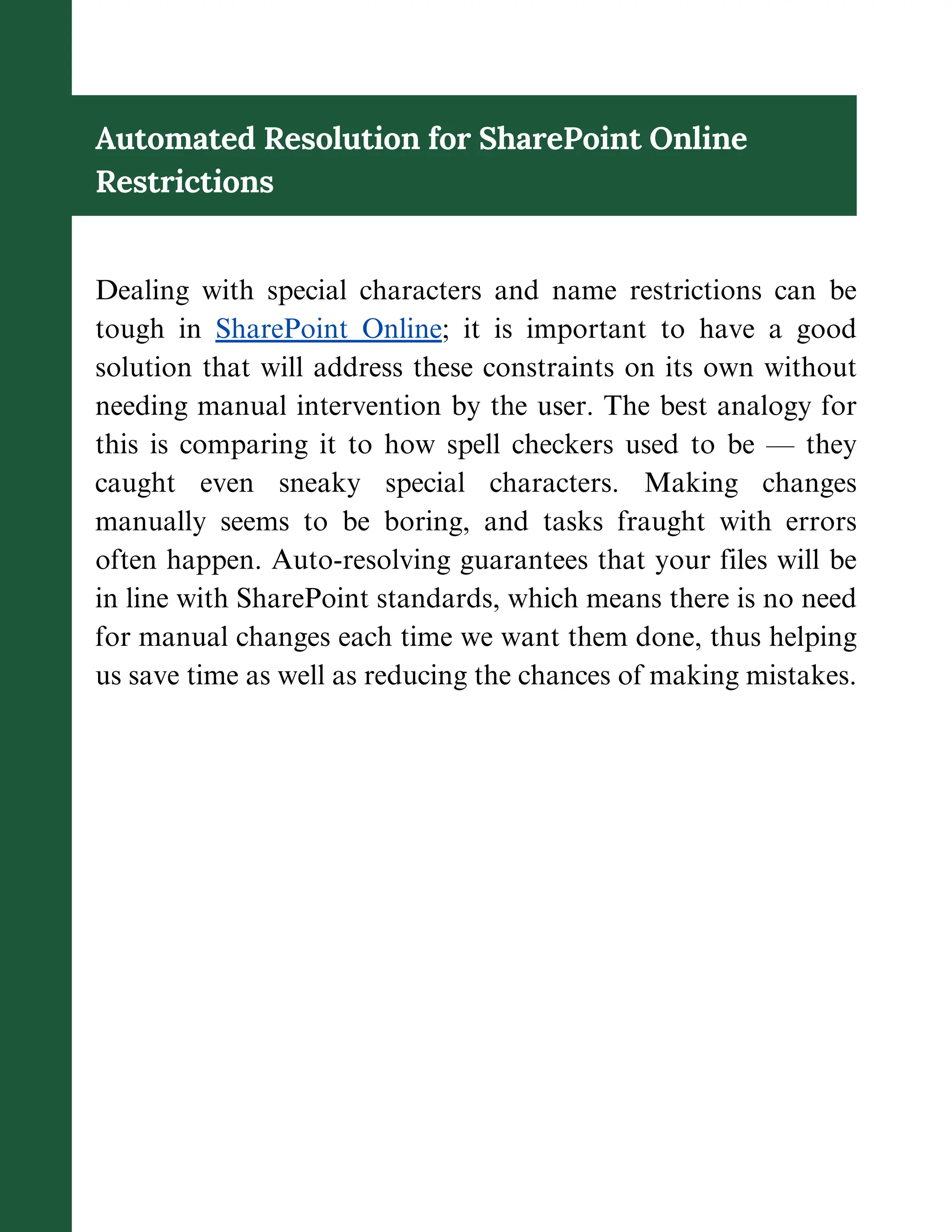 Automated Resolution for SharePoint Online
Restrictions
Dealing with special characters and name restrictions can be
tough in SharePoint Online; it is important to have a good
solution that will address these constraints on its own without
needing manual intervention by the user. The best analogy for
this is comparing it to how spell checkers used to be — they
caught even sneaky special characters. Making changes
manually seems to be boring, and tasks fraught with errors
often happen. Auto-resolving guarantees that your files will be
in line with SharePoint standards, which means there is no need
for manual changes each time we want them done, thus helping
us save time as well as reducing the chances of making mistakes.
 
