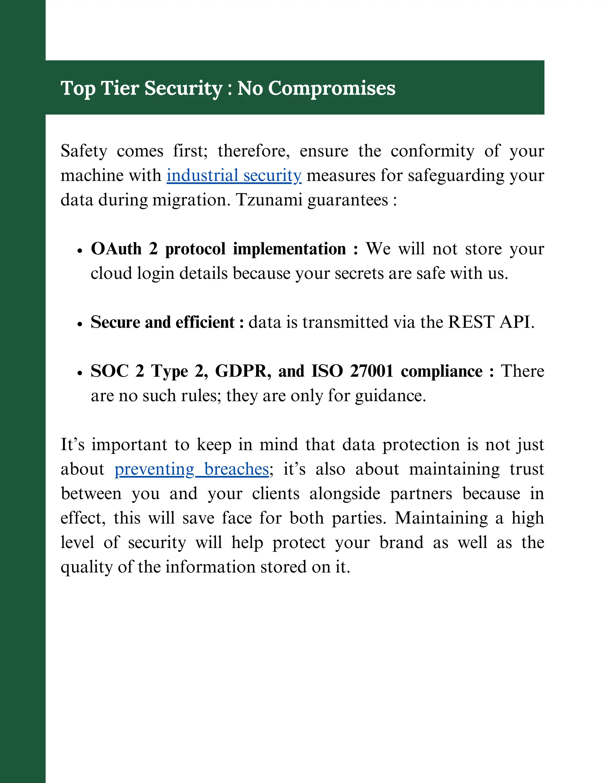 Top Tier Security : No Compromises
Safety comes first; therefore, ensure the conformity of your
machine with industrial security measures for safeguarding your
data during migration. Tzunami guarantees :
OAuth 2 protocol implementation : We will not store your
cloud login details because your secrets are safe with us.
Secure and efficient : data is transmitted via the REST API.
SOC 2 Type 2, GDPR, and ISO 27001 compliance : There
are no such rules; they are only for guidance.
It’s important to keep in mind that data protection is not just
about preventing breaches; it’s also about maintaining trust
between you and your clients alongside partners because in
effect, this will save face for both parties. Maintaining a high
level of security will help protect your brand as well as the
quality of the information stored on it.
 