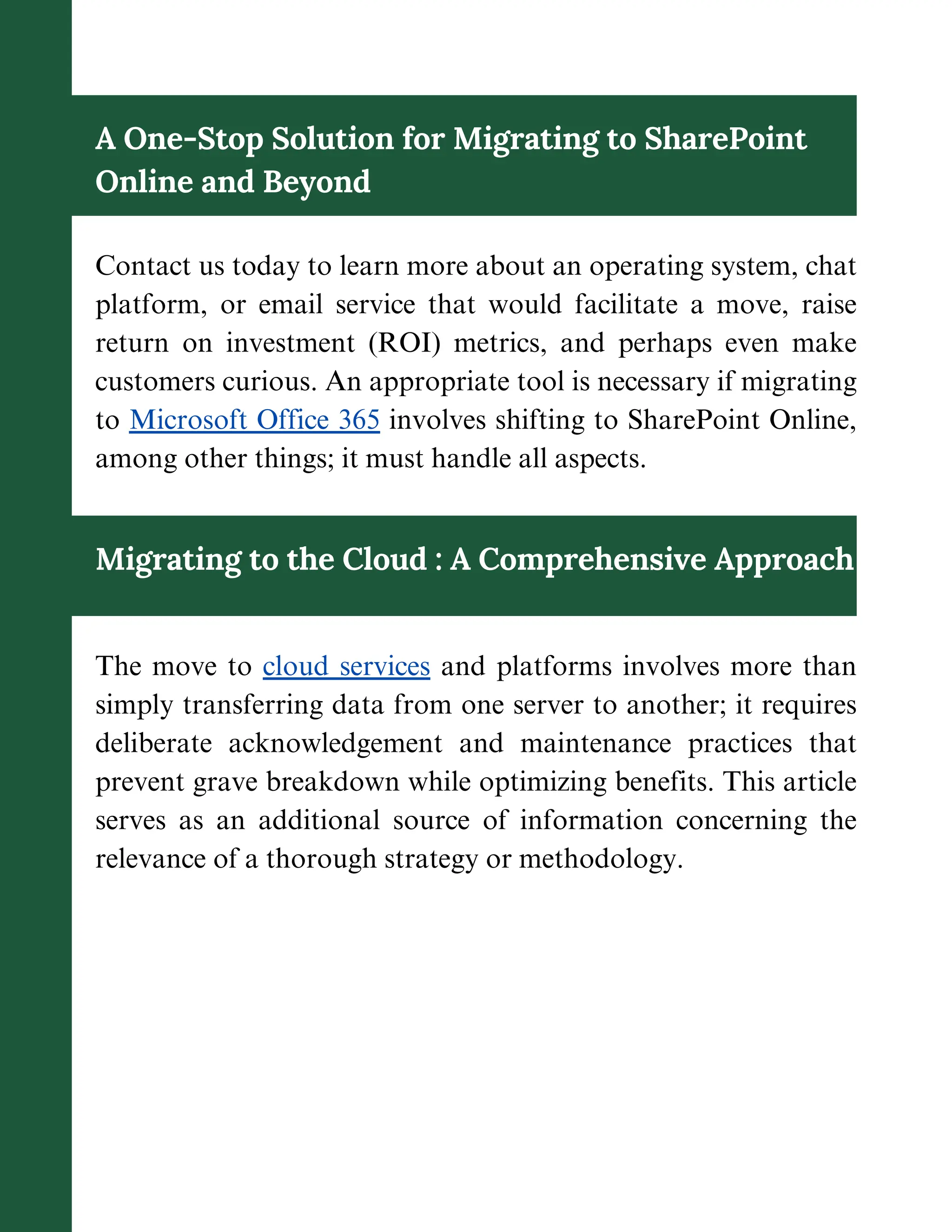 A One-Stop Solution for Migrating to SharePoint
Online and Beyond
Contact us today to learn more about an operating system, chat
platform, or email service that would facilitate a move, raise
return on investment (ROI) metrics, and perhaps even make
customers curious. An appropriate tool is necessary if migrating
to Microsoft Office 365 involves shifting to SharePoint Online,
among other things; it must handle all aspects.
Migrating to the Cloud : A Comprehensive Approach
The move to cloud services and platforms involves more than
simply transferring data from one server to another; it requires
deliberate acknowledgement and maintenance practices that
prevent grave breakdown while optimizing benefits. This article
serves as an additional source of information concerning the
relevance of a thorough strategy or methodology.
 