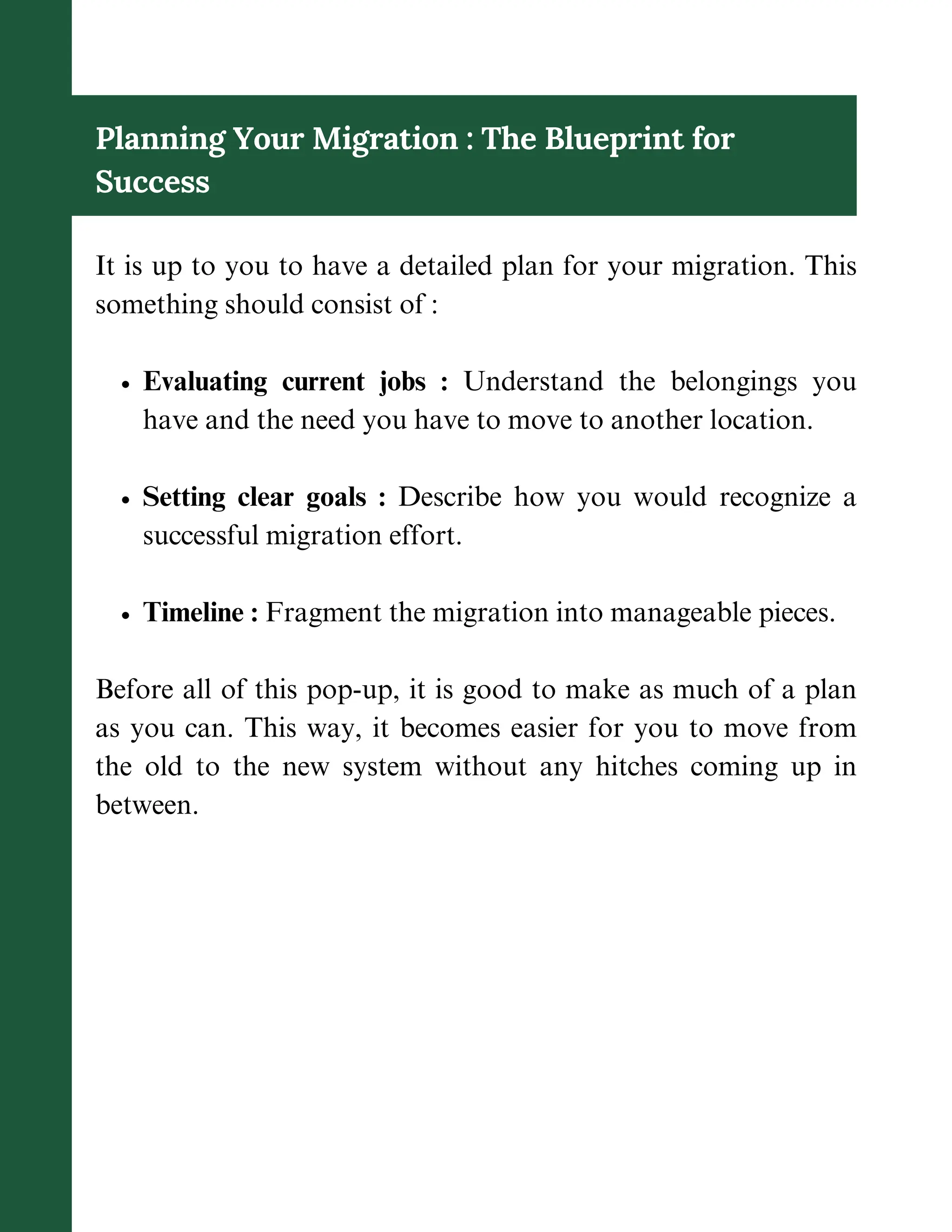 Planning Your Migration : The Blueprint for
Success
It is up to you to have a detailed plan for your migration. This
something should consist of :
Evaluating current jobs : Understand the belongings you
have and the need you have to move to another location.
Setting clear goals : Describe how you would recognize a
successful migration effort.
Timeline : Fragment the migration into manageable pieces.
Before all of this pop-up, it is good to make as much of a plan
as you can. This way, it becomes easier for you to move from
the old to the new system without any hitches coming up in
between.
 
