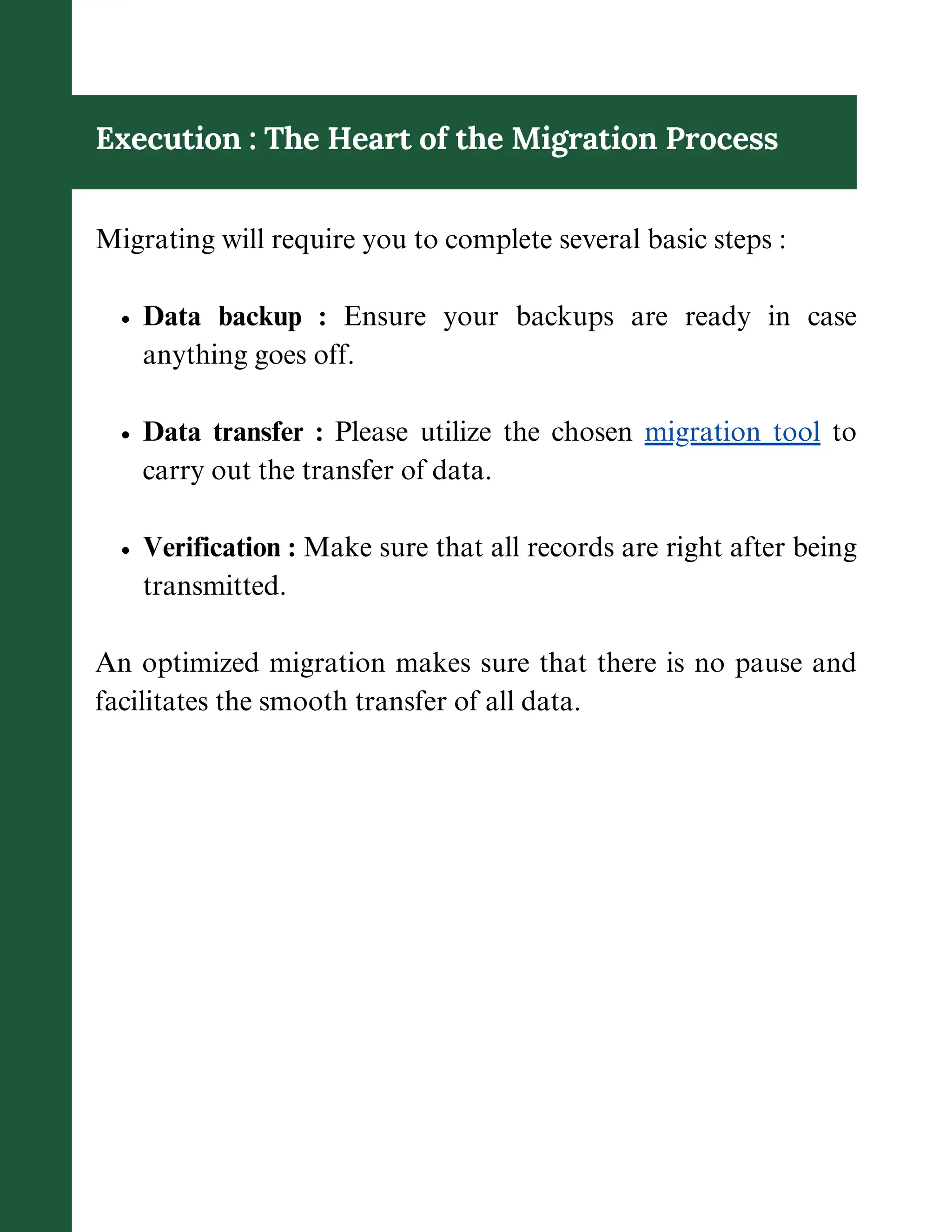 Execution : The Heart of the Migration Process
Migrating will require you to complete several basic steps :
Data backup : Ensure your backups are ready in case
anything goes off.
Data transfer : Please utilize the chosen migration tool to
carry out the transfer of data.
Verification : Make sure that all records are right after being
transmitted.
An optimized migration makes sure that there is no pause and
facilitates the smooth transfer of all data.
 