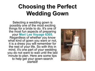 Choosing the Perfect Wedding Gown Selecting a wedding gown is possibly one of the most exciting things for a bride to do. It's one of the most fun aspects of preparing your  Mori Lee Voyage 6305 . Regardless of whether you know what kind of gown you want or not, it is a dress you will remember for the rest of your life. So with this in mind, it's one part of your wedding you do not want to wait until the last minute to plan. Here are some tips to help get your gown-search started! 