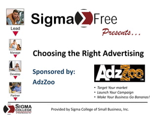 Sigma                          Free
                                     Presents…

Choosing the Right Advertising

Sponsored by:
AdzZoo
                                • Target Your market
                                • Launch Your Campaign
                                • Make Your Business Go Bananas!


     Provided by Sigma College of Small Business, Inc.
 