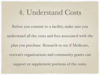 4. Understand Costs
Before you commit to a facility, make sure you
understand all the costs and fees associated with the
plan you purchase. Research to see if Medicare,
veteran’s organizations and community grants can
support or supplement portions of the costs.
 