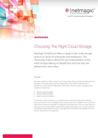 Choosing The Right Cloud Storage
Overview
Netmagic SimpliCloud offers a range of web-scale storage options on cloud for enterprises and
developers. This page outlines the core characteristics of the entire storage offering on
SimpliCloud and how they are different from each other. There are 3 types of storage options
available on SimpliCloud:
The selection of right storage for you would depend upon factors like expected workloads
which you intend to move to SimpliStor. Each storage option within SimpliStor varies in terms of
performance, access and durability. This page also exemplifies some of the use cases based on
which you can conclude whether a stand-alone storage would suffice or you need to combine
the available storage options to create a more agile and comprehensive storage fabric for your
virtual IT infrastructure on SimpliCloud.
} NAS Storage (SimpliNAS)
} SAN Storage (SimpliSAN)
} Object storage (SimpliDrive)
WHITEPAPER
Netmagic SimpliCloud offers a range of web-scale storage
options on cloud for enterprises and developers. This
Technology Paper outlines the core characteristics of the
entire storage offering on SimpliCloud and how they are
different from each other.
 