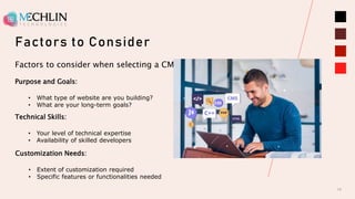 Factors to Consider
10
Factors to consider when selecting a CMS
Purpose and Goals:
• What type of website are you building?
• What are your long-term goals?
Technical Skills:
• Your level of technical expertise
• Availability of skilled developers
Customization Needs:
• Extent of customization required
• Specific features or functionalities needed
 
