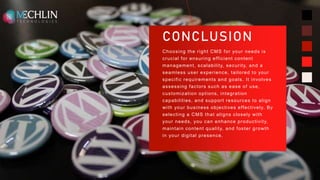 CONCLUSION
Choosing the right CMS for your needs is
crucial for ensuring efficient content
management, scalability, security, and a
seamless user experience, tailored to your
specific requirements and goals. It involves
assessing factors such as ease of use,
customization options, integration
capabilities, and support resources to align
with your business objectives effectively. By
selecting a CMS that aligns closely with
your needs, you can enhance productivity,
maintain content quality, and foster growth
in your digital presence.
11
 