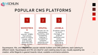 POPULAR CMS PLATFORMS
WORDPRES
S
Open-
source (CMS)
that allows
users to easily
create, edit,
and manage
websites and
blogs, known
for its
flexibility.
1
DRUPAL
Known for its
robustness,
flexibility, and
scalability,
making it
suitable for
complex
websites and
applications.
2
JOOMLA
Enables users
to build,
manage, and
publish
websites and
online
applications,
offering a
balance of
flexibility.
3
5
Squarespace, Wix, and Magento are popular website builders and CMS platforms, each catering to
different needs: Squarespace and Wix are ideal for users seeking easy-to-use, visually appealing site
creation, while Magento is geared towards robust, scalable e-commerce solutions.
 