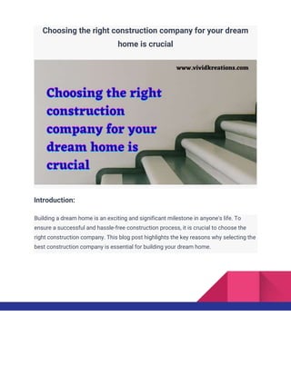 Choosing the right construction company for your dream
home is crucial
Introduction:
Building a dream home is an exciting and significant milestone in anyone's life. To
ensure a successful and hassle-free construction process, it is crucial to choose the
right construction company. This blog post highlights the key reasons why selecting the
best construction company is essential for building your dream home.
 