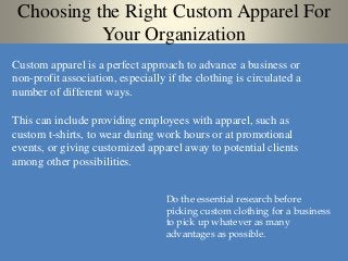 Choosing the Right Custom Apparel For
Your Organization
Custom apparel is a perfect approach to advance a business or
non-profit association, especially if the clothing is circulated a
number of different ways.
This can include providing employees with apparel, such as
custom t-shirts, to wear during work hours or at promotional
events, or giving customized apparel away to potential clients
among other possibilities.
Do the essential research before
picking custom clothing for a business
to pick up whatever as many
advantages as possible.
 