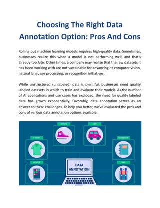 Choosing The Right Data
Annotation Option: Pros And Cons
Rolling out machine learning models requires high-quality data. Sometimes,
businesses realize this when a model is not performing well, and that's
already too late. Other times, a company may realize that the raw datasets it
has been working with are not sustainable for advancing its computer vision,
natural language processing, or recognition initiatives.
While unstructured (unlabeled) data is plentiful, businesses need quality
labeled datasets in which to train and evaluate their models. As the number
of AI applications and use cases has exploded, the need for quality labeled
data has grown exponentially. Favorably, data annotation serves as an
answer to these challenges. To help you better, we've evaluated the pros and
cons of various data annotation options available.
 