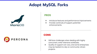 Adopt MySQL Forks
PROS
❖ Introduce features and performance improvements
❖ Provide continuity of support, potential
enhancements.
CONS
❖ Still face challenges when dealing with highly
concurrent, write-intensive workloads,
❖ Quality of support can vary, and some enterprises
may be hesitant to rely on community-driven
projects.
 