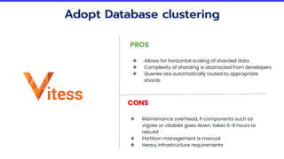 Adopt Database clustering
PROS
❖ Allows for horizontal scaling of sharded data
❖ Complexity of sharding is abstracted from developers
❖ Queries are automatically routed to appropriate
shards
CONS
❖ Maintenance overhead, if components such as
vtgate or vttablet goes down, takes 6-8 hours to
rebuild
❖ Partition management is manual
❖ Heavy infrastructure requirements
 