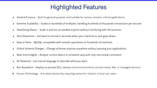 Highlighted Features
● General Purpose - Built for general purpose and suitable for various mission-critical applications.
● Extreme Scalability - Scales to hundreds of terabytes, handling hundreds of thousands transactions per second
● Seamlessly Elastic - Scale in and out as needed anytime without interfering with the business
● Zero Downtime - Get back to normal in seconds when your machine or rack goes down.
● Easy to Tame - MySQL compatible with smooth operations on hundreds of machines.
● Online Schema Changes - Change schemas anytime anywhere without pausing your applications.
● Real-time Insights - Analyze current data in a consistent way with only one simple command.
● AI-Powered - Use natural language to describe what you want.
● Run Anywhere - Deploy on private DCs, various cloud environments via bare metal, K8s, or managed services.
● Proven Technology - A trusted solution by many big names for mission-critical use cases.
 