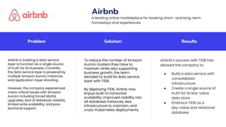 Problem Solution Results
Airbnb is building a data service
layer to function as a single source
of truth for its business. Currently,
the data service layer is powered by
multiple Amazon Aurora instances
and application-layer sharding.
However, the company experienced
many critical issues with Amazon
Aurora including forced MySQL
upgrades, lack of database visibility,
limited write scalability, and poor
technical support.
To reduce the number of Amazon
Aurora clusters they have to
maintain while also supporting
business growth, the team
decided to build its data service
layer with TiDB.
By deploying TiDB, Airbnb now
enjoys built-in horizontal
scalability, improved visibility into
all database instances, less
infrastructure to maintain, and
cross-Kubernetes deployments.
Airbnb’s success with TiDB has
allowed the company to:
● Build a data service with
consolidated
infrastructure
● Create a single source of
truth for its key-value
data store
● Embrace TiDB as a
key-value and relational
database
Airbnb
A leading online marketplace for booking short- and long-term
homestays and experiences.
 