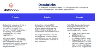 Problem Solution Results
Databricks’ was using MySQL to
manage its control plane
containing multiple cloud
services in AWS, GCP, and Azure
supporting users, cluster
management, and web
applications.
As the company’s Azure cloud
usage grew by 3x, Azure MySQL
was unable to handle the
increased load: queries became
slow or even unresponsive for
large customers.
Databricks evaluated TiDB
against Azure MySQL and found
the former outperformed the
latter in latency and QPS with
comparable hardware resources.
Development teams were also
impressed by TiDB’s horizontal
scalability, no manual sharding,
and zero downtime for scale-in
and scale-out.
With TiDB, Databricks has seen
better performance with no
MySQL scalability issues.
Additional benefits include:
● Lower average P99 and
p999 latencies
● More than 10x QPS
compared to Azure MySQL
● Reduced hardware costs
and maintenance burden
as the company can now
host several control plane
services in a single cluster
Databricks
An enterprise software company founded by the creators of Apache
Spark that develops a web-based Spark platform.
 