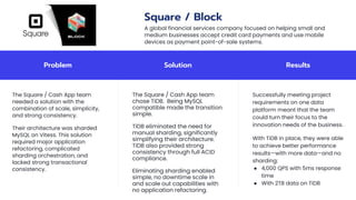 Problem Solution Results
The Square / Cash App team
needed a solution with the
combination of scale, simplicity,
and strong consistency.
Their architecture was sharded
MySQL on Vitess. This solution
required major application
refactoring, complicated
sharding orchestration, and
lacked strong transactional
consistency.
The Square / Cash App team
chose TiDB. Being MySQL
compatible made the transition
simple.
TiDB eliminated the need for
manual sharding, significantly
simplifying their architecture.
TiDB also provided strong
consistency through full ACID
compliance.
Eliminating sharding enabled
simple, no downtime scale in
and scale out capabilities with
no application refactoring.
Successfully meeting project
requirements on one data
platform meant that the team
could turn their focus to the
innovation needs of the business.
With TiDB in place, they were able
to achieve better performance
results—with more data—and no
sharding:
● 4,000 QPS with 5ms response
time
● With 2TB data on TiDB
Square / Block
A global financial services company focused on helping small and
medium businesses accept credit card payments and use mobile
devices as payment point-of-sale systems.
 