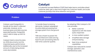 Problem Solution Results
Catalyst used PostgreSQL to
handle all the data it collected
externally. However, as its
business grew and data sources
expanded quickly, PostgreSQL
wasn’t able to keep up with its
needs.
Catalyst tried to store the data
as JSON documents, but this
impacted query performance.
Additionally, due to the increased
amount of data being stored,
costs skyrocketed.
To handle these increasing
demands, Catalyst redesigned
its entire data processing and
storage system from the ground
up.
TiDB was chosen to power this
new architecture’s data serving
layer for pre-processing data for
real-time customer queries.
By adopting TiDB, Catalyst’s CSP
now provides:
● Better customer
experience with 60x faster
query responses
● A more resilient system
● Amplified data storage
and processing
● Real-time analytical
capabilities
Catalyst also reduced its overall
storage, operation, and
maintenance costs.
Catalyst
A Customer Success Platform (CSP) that helps teams centralize siloed
customer data, get a clear line of sight into customer health, and scale
customer journeys that drive retention and growth.
 