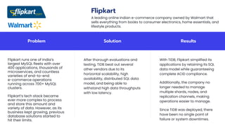 Problem Solution Results
Flipkart runs one of India’s
largest MySQL fleets with over
400 applications, thousands of
microservices, and countless
varieties of end-to-end
e-commerce operations
running across 700+ MySQL
clusters.
Flipkart’s tech stack became
ever more complex to process
and store this amount and
variety of data. However, as its
business kept growing, previous
database solutions started to
hit their limits.
After thorough evaluations and
testing, TiDB beat out several
other vendors due to its
horizontal scalability, high
availability, distributed SQL data
model, and being able to
withstand high data throughputs
with low latency.
With TiDB, Flipkart simplified its
applications by retaining its SQL
data model while guaranteeing
complete ACID compliance.
Additionally, the company no
longer needed to manage
multiple shards, nodes, and
replication channels, making
operations easier to manage.
Since TiDB was deployed, there
have been no single point of
failure or system downtimes.
Flipkart
A leading online Indian e-commerce company owned by Walmart that
sells everything from books to consumer electronics, home essentials, and
lifestyle products.
 
