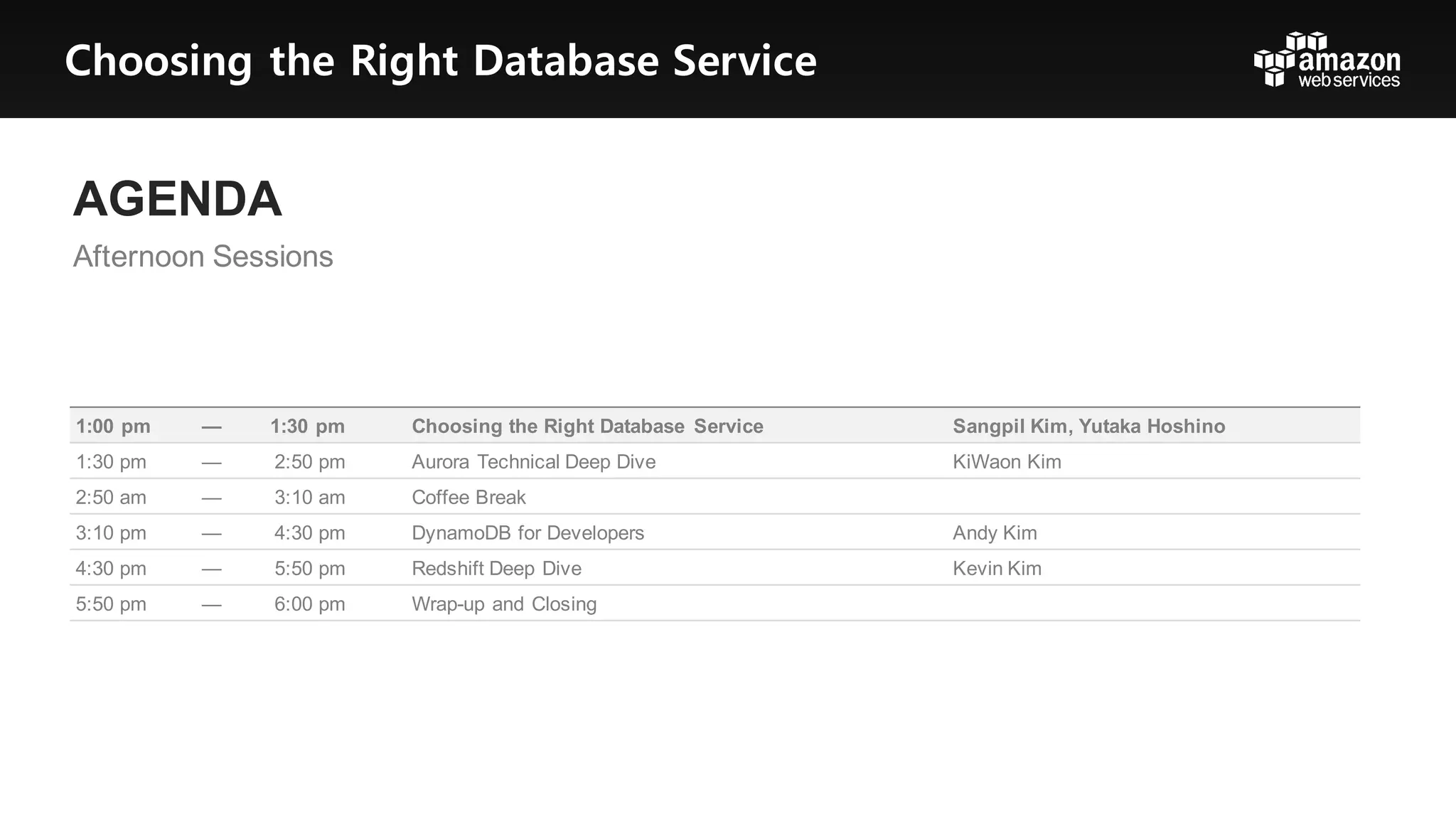 AGENDA
Afternoon  Sessions
1:00  pm — 1:30  pm Choosing  the  Right  Database   Service Sangpil Kim,  Yutaka  Hoshino
1:30  pm — 2:50  pm Aurora  Technical  Deep  Dive KiWaon Kim
2:50  am — 3:10  am Coffee  Break
3:10  pm — 4:30  pm DynamoDB for  Developers Andy  Kim
4:30  pm — 5:50  pm Redshift  Deep  Dive Kevin  Kim
5:50  pm — 6:00  pm Wrap-­up  and  Closing
Choosing the Right Database Service
 