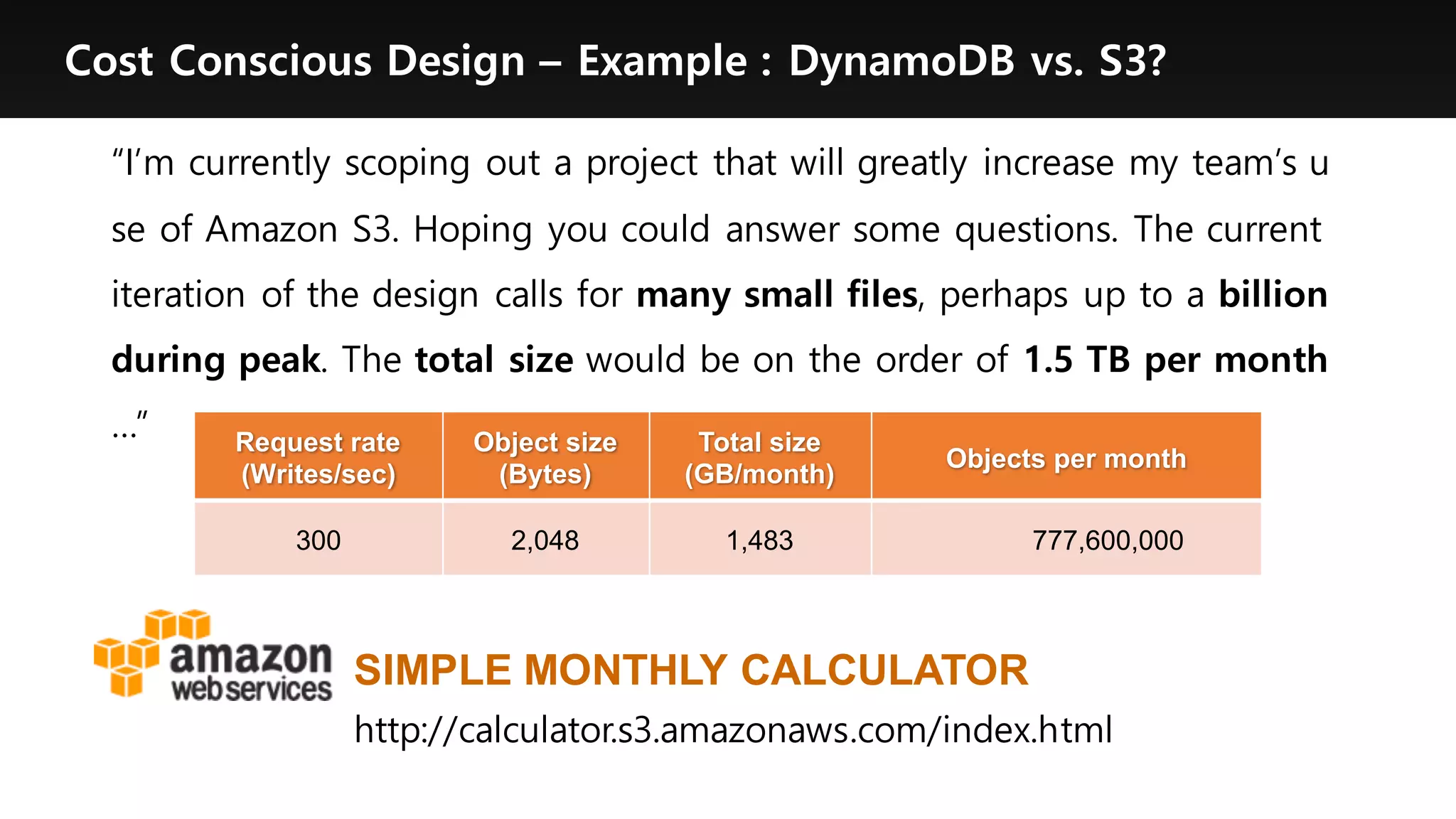 Cost Conscious Design – Example : DynamoDB vs. S3?
“I’m currently scoping out a project that will greatly increase my team’s u
se of Amazon S3. Hoping you could answer some questions. The current
iteration of the design calls for many small files, perhaps up to a billion
during peak. The total size would be on the order of 1.5 TB per month
…” Request rate  
(Writes/sec)
Object  size
(Bytes)
Total  size
(GB/month)
Objects per  month
300 2,048 1,483 777,600,000  
http://calculator.s3.amazonaws.com/index.html
SIMPLE  MONTHLY  CALCULATOR
 