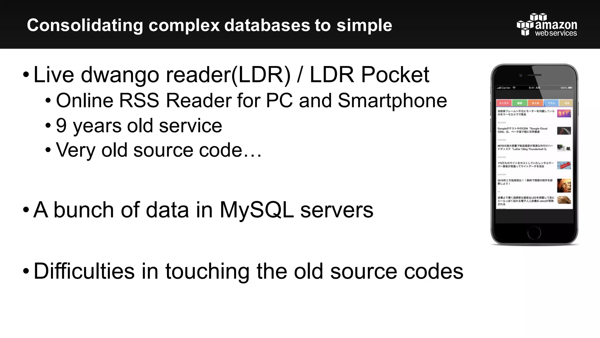 •Live  dwango reader(LDR)  /  LDR  Pocket
• Online  RSS  Reader  for  PC  and  Smartphone
• 9  years  old  service
• Very  old  source  code…
•A  bunch  of  data  in  MySQL  servers
•Difficulties  in  touching  the  old  source  codes
Consolidating  complex  databases  to  simple
 