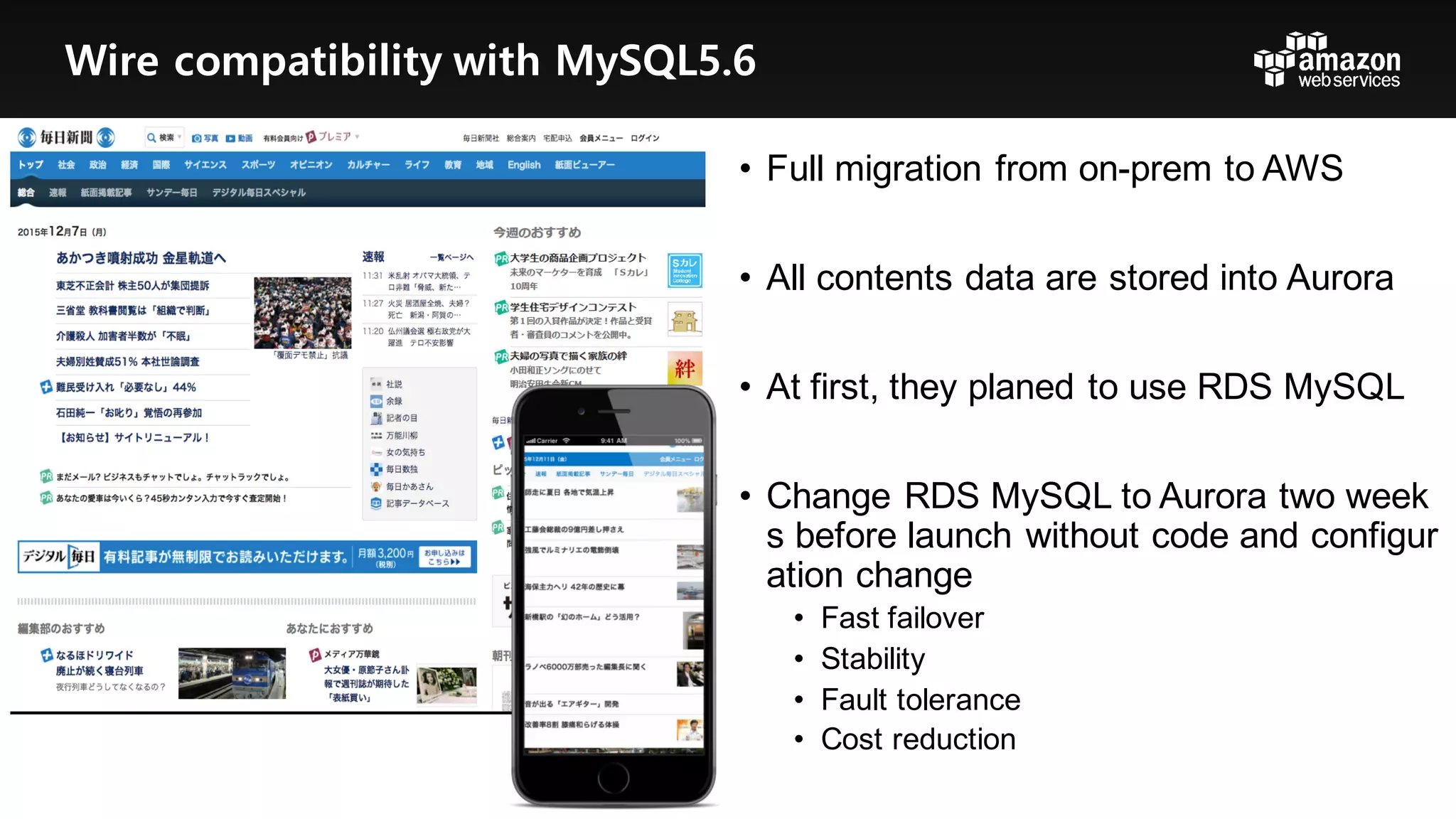 • Full  migration  from  on-­prem to  AWS
• All  contents  data  are  stored  into  Aurora
• At  first,  they  planed  to  use  RDS  MySQL
• Change  RDS  MySQL  to  Aurora  two  week
s  before  launch  without  code  and  configur
ation  change
• Fast  failover
• Stability
• Fault  tolerance
• Cost  reduction
Wire compatibility with MySQL5.6
 