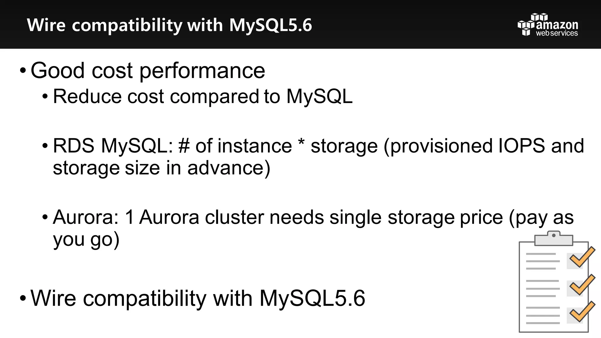 • Good  cost  performance
• Reduce  cost  compared  to  MySQL
• RDS  MySQL:  #  of  instance  *  storage  (provisioned  IOPS  and  
storage  size  in  advance)
• Aurora:  1  Aurora  cluster  needs  single  storage  price  (pay  as  
you  go)
• Wire  compatibility  with  MySQL5.6
Wire compatibility with MySQL5.6
 