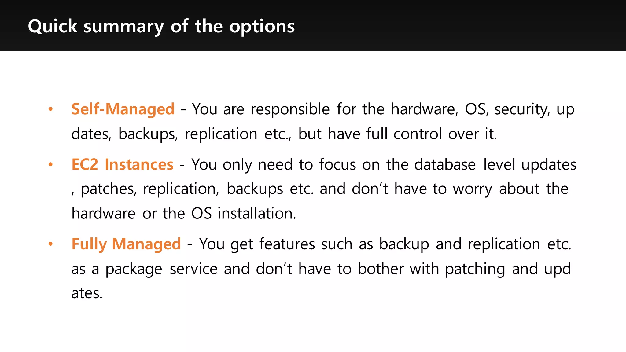 Quick summary of the options
• Self-Managed - You are responsible for the hardware, OS, security, up
dates, backups, replication etc., but have full control over it.
• EC2 Instances - You only need to focus on the database level updates
, patches, replication, backups etc. and don’t have to worry about the
hardware or the OS installation.
• Fully Managed - You get features such as backup and replication etc.
as a package service and don’t have to bother with patching and upd
ates.
 